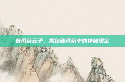 普洱茶云子,揭秘普洱茶中的神秘瑰宝