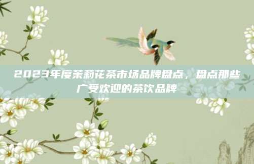 2023年度茉莉花茶市场品牌盘点,盘点那些广受欢迎的茶饮品牌