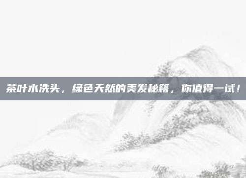 茶叶水洗头,绿色天然的美发秘籍,你值得一试!