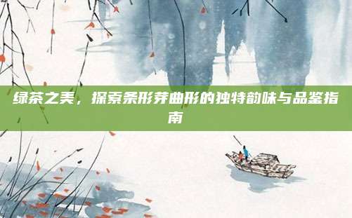 绿茶之美，探索条形芽曲形的独特韵味与品鉴指南