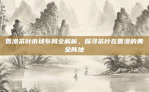 香港茶叶市场布局全解析，探寻茶叶在香港的黄金阵地