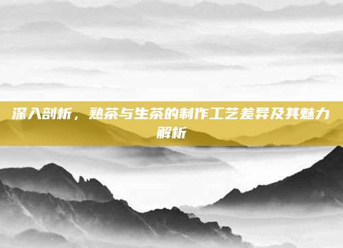 深入剖析，熟茶与生茶的制作工艺差异及其魅力解析