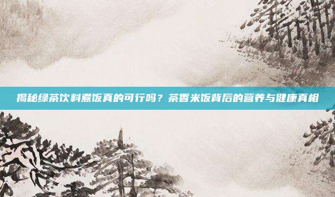 揭秘绿茶饮料煮饭真的可行吗?茶香米饭背后的营养与健康真相