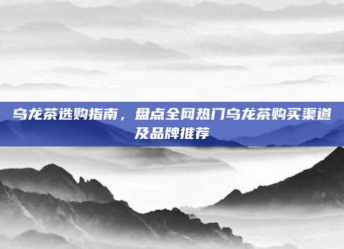 乌龙茶选购指南,盘点全网热门乌龙茶购买渠道及品牌推荐