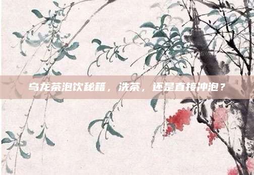 乌龙茶泡饮秘籍,洗茶,还是直接冲泡?