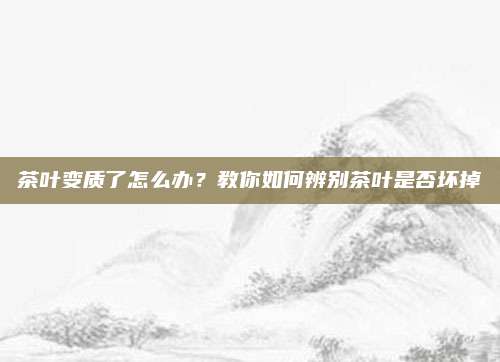 茶叶变质了怎么办？教你如何辨别茶叶是否坏掉