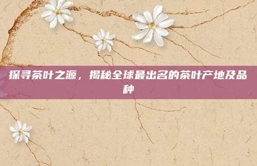 探寻茶叶之源，揭秘全球最出名的茶叶产地及品种