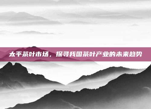 太平茶叶市场，探寻我国茶叶产业的未来趋势