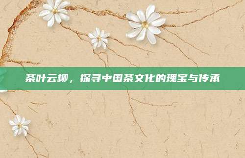 茶叶云柳,探寻中国茶文化的瑰宝与传承