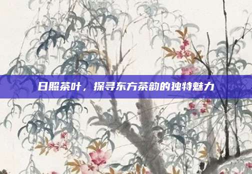 日照茶叶，探寻东方茶韵的独特魅力