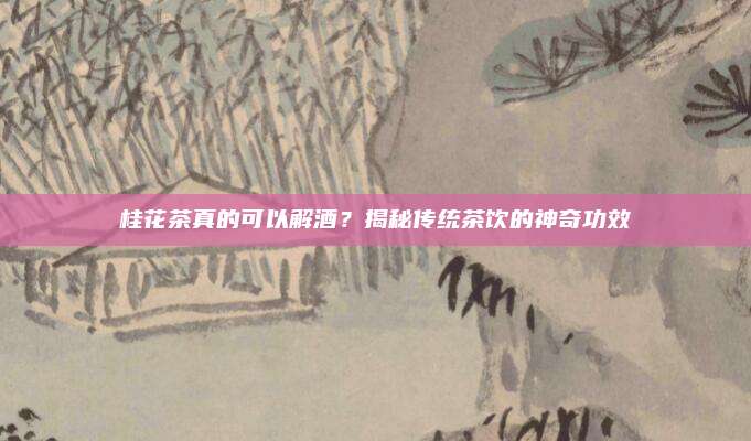 桂花茶真的可以解酒？揭秘传统茶饮的神奇功效