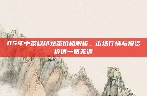 05年中茶绿印熟茶价格解析，市场行情与投资价值一览无遗