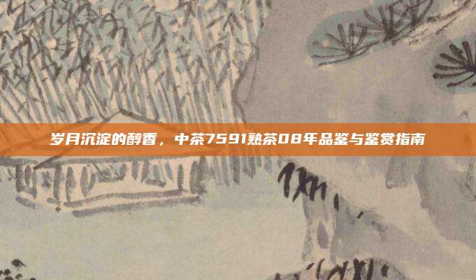 岁月沉淀的醇香，中茶7591熟茶08年品鉴与鉴赏指南