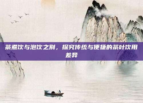 茶煮饮与泡饮之别，探究传统与便捷的茶叶饮用差异