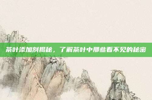 茶叶添加剂揭秘，了解茶叶中那些看不见的秘密