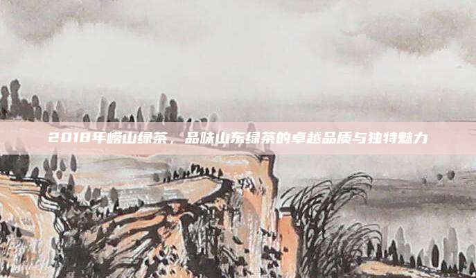 2018年崂山绿茶，品味山东绿茶的卓越品质与独特魅力