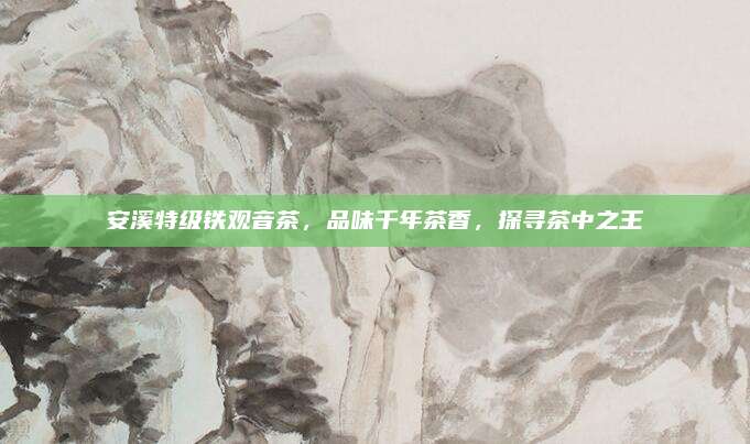 安溪特级铁观音茶,品味千年茶香,探寻茶中之王