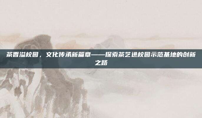 茶香溢校园,文化传承新篇章——探索茶艺进校园示范基地的创新之路