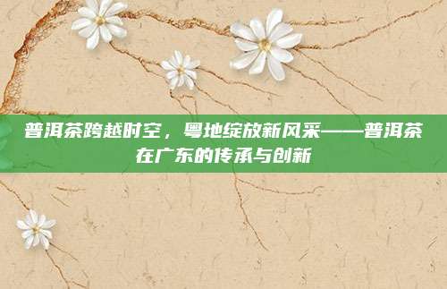 普洱茶跨越时空，粤地绽放新风采——普洱茶在广东的传承与创新