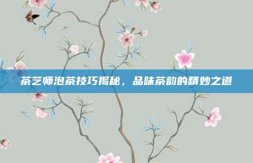 茶艺师泡茶技巧揭秘，品味茶韵的精妙之道