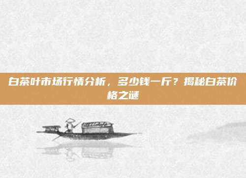 白茶叶市场行情分析，多少钱一斤？揭秘白茶价格之谜