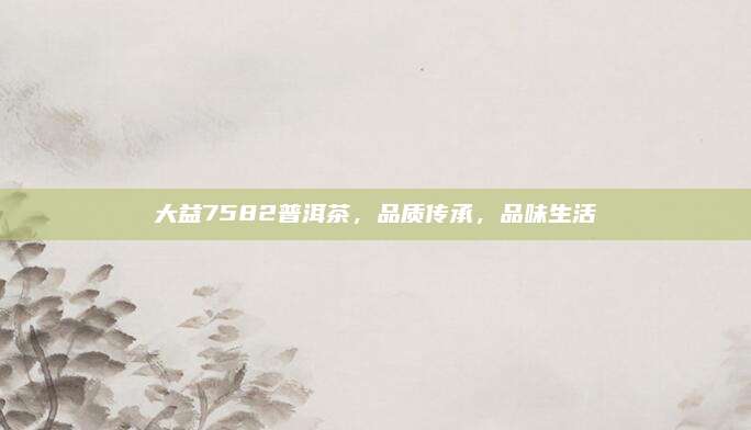 大益7582普洱茶,品质传承,品味生活
