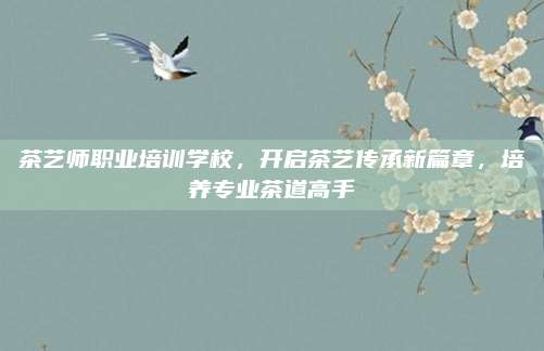 茶艺师职业培训学校，开启茶艺传承新篇章，培养专业茶道高手
