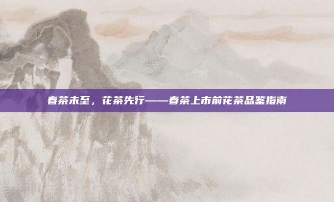 春茶未至，花茶先行——春茶上市前花茶品鉴指南