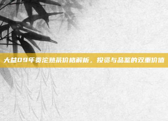 大益09年贡沱熟茶价格解析,投资与品鉴的双重价值