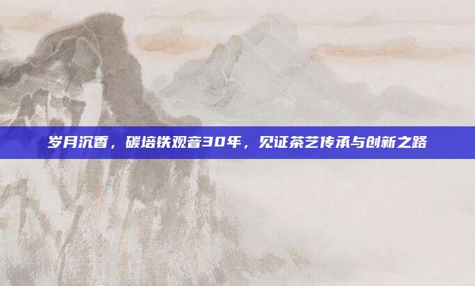 岁月沉香,碳培铁观音30年,见证茶艺传承与创新之路