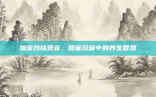 加蜜炒铁观音,甜蜜滋味中的养生智慧