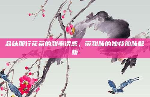 品味那行花茶的甜蜜诱惑,带甜味的独特韵味解析