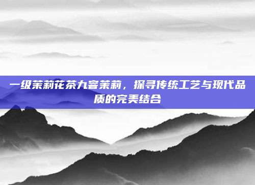 一级茉莉花茶九窨茉莉，探寻传统工艺与现代品质的完美结合