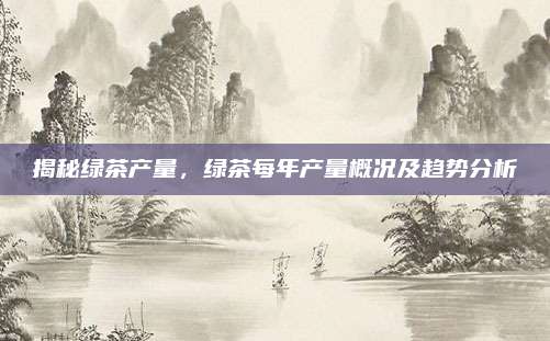 揭秘绿茶产量，绿茶每年产量概况及趋势分析