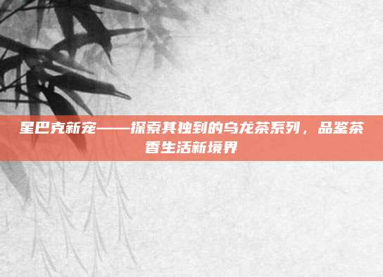 星巴克新宠——探索其独到的乌龙茶系列，品鉴茶香生活新境界