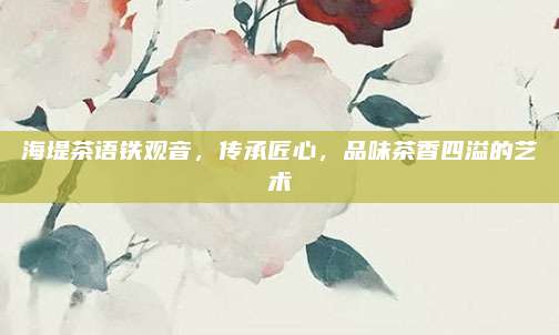 海堤茶语铁观音,传承匠心,品味茶香四溢的艺术