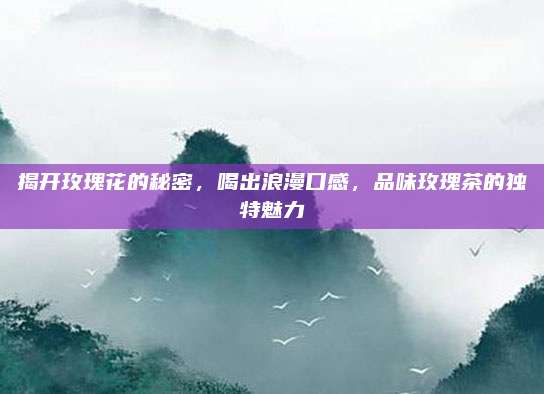 揭开玫瑰花的秘密，喝出浪漫口感，品味玫瑰茶的独特魅力
