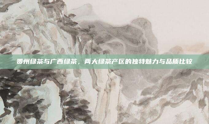 贵州绿茶与广西绿茶，两大绿茶产区的独特魅力与品质比较