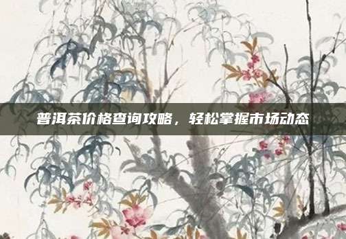 普洱茶价格查询攻略，轻松掌握市场动态