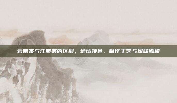 云南茶与江南茶的区别,地域特色、制作工艺与风味解析