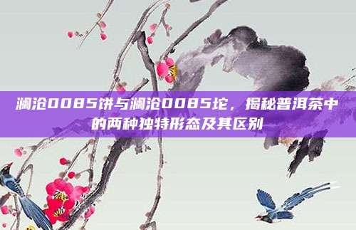 澜沧0085饼与澜沧0085坨,揭秘普洱茶中的两种独特形态及其区别