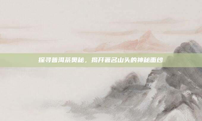 探寻普洱茶奥秘,揭开著名山头的神秘面纱