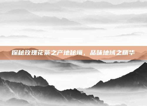 探秘玫瑰花茶之产地秘境,品味地域之精华