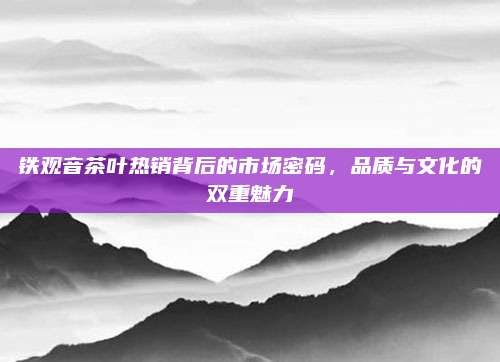 铁观音茶叶热销背后的市场密码，品质与文化的双重魅力