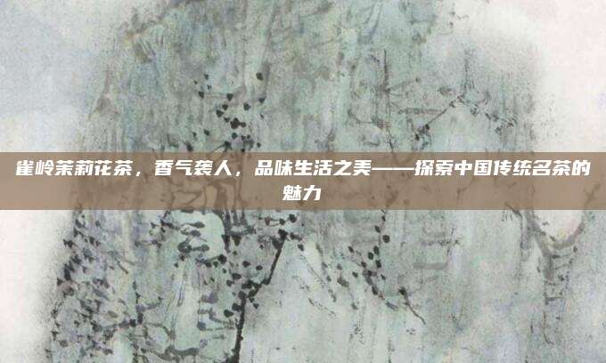 雀岭茉莉花茶，香气袭人，品味生活之美——探索中国传统名茶的魅力