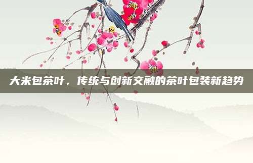 大米包茶叶,传统与创新交融的茶叶包装新趋势