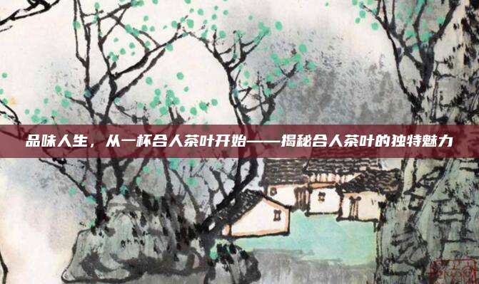 品味人生,从一杯合人茶叶开始——揭秘合人茶叶的独特魅力