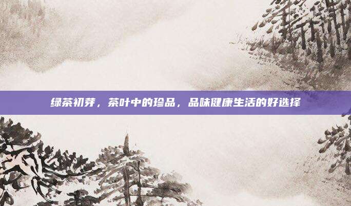 绿茶初芽，茶叶中的珍品，品味健康生活的好选择