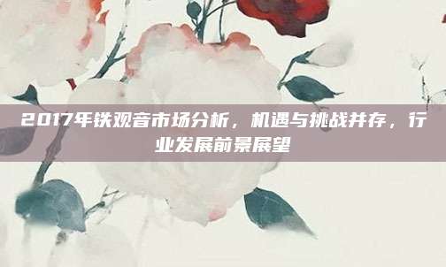 2017年铁观音市场分析，机遇与挑战并存，行业发展前景展望