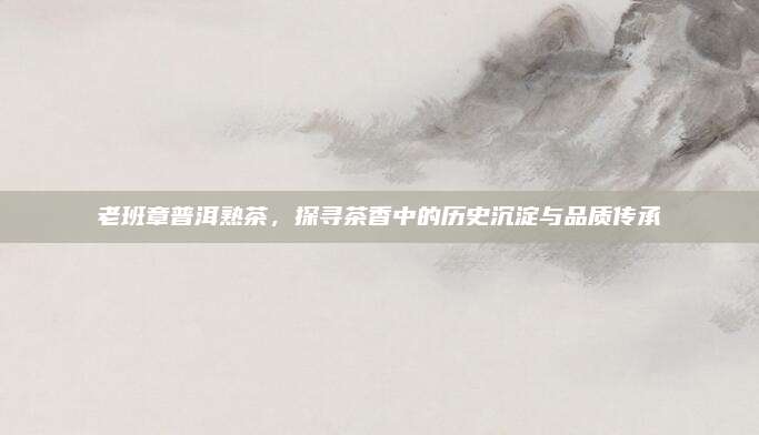 老班章普洱熟茶，探寻茶香中的历史沉淀与品质传承